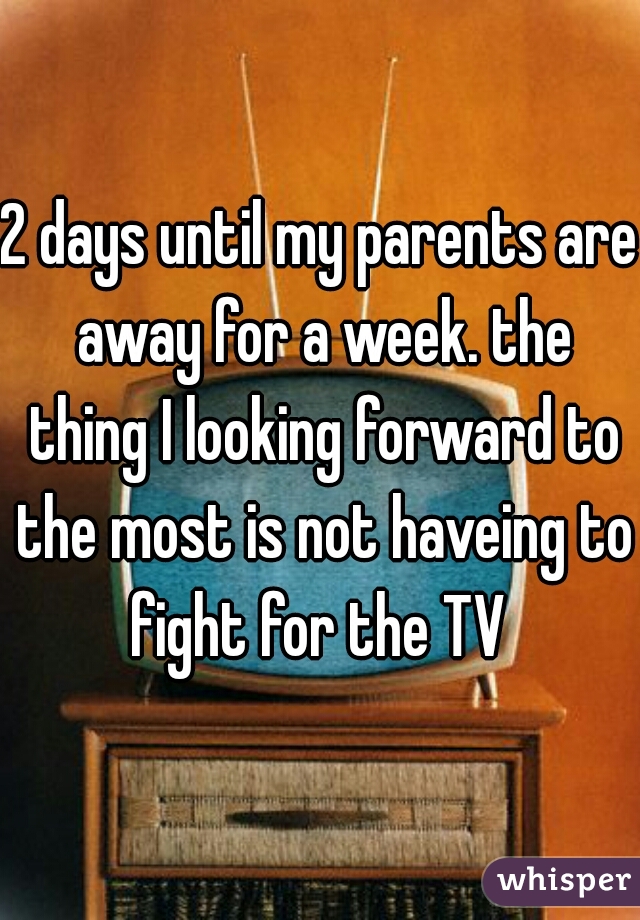 2 days until my parents are away for a week. the thing I looking forward to the most is not haveing to fight for the TV 