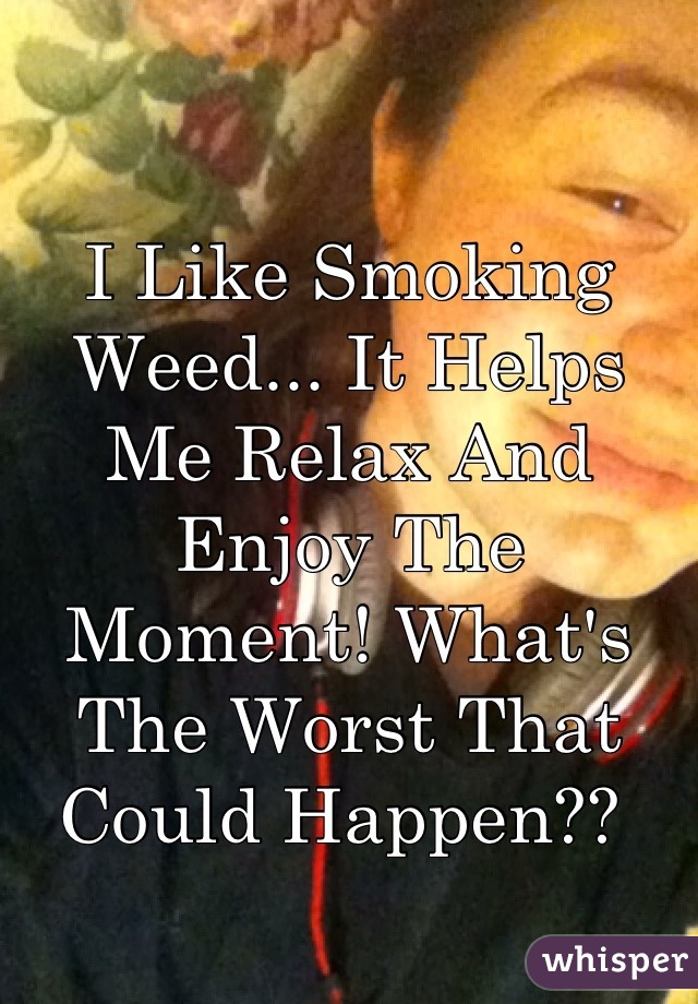 I Like Smoking Weed... It Helps Me Relax And Enjoy The Moment! What's The Worst That Could Happen?? 