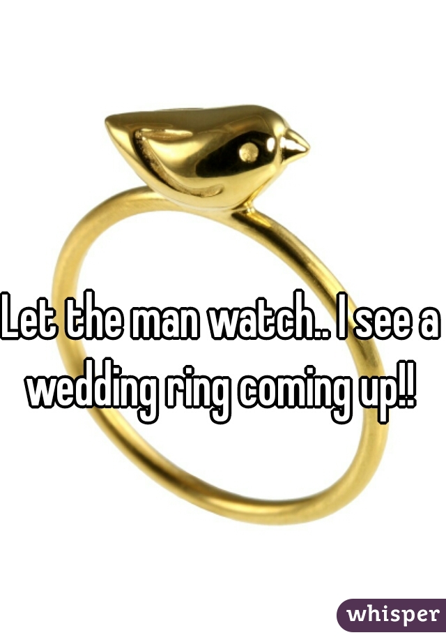 Let the man watch.. I see a  wedding ring coming up!!  