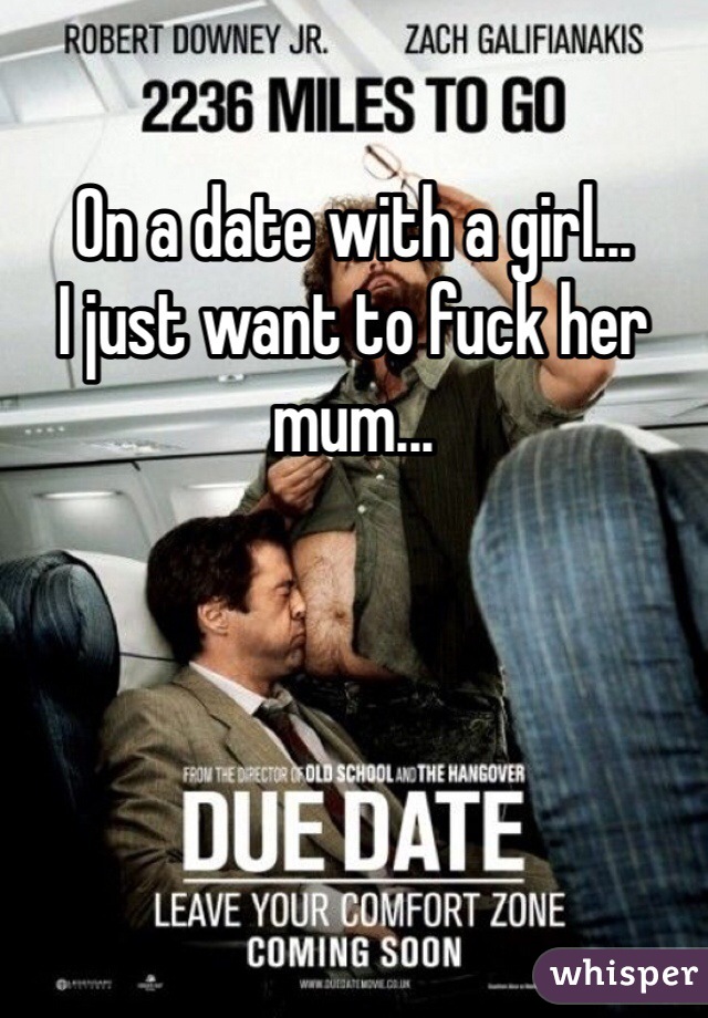 On a date with a girl...
I just want to fuck her mum...
