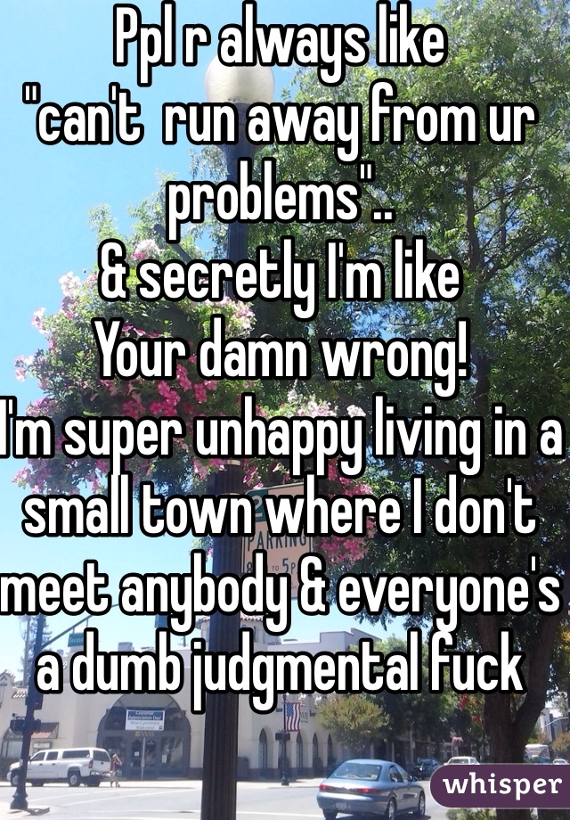 Ppl r always like
"can't  run away from ur problems"..
& secretly I'm like
Your damn wrong! 
I'm super unhappy living in a small town where I don't meet anybody & everyone's a dumb judgmental fuck 
