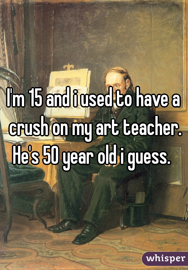 I'm 15 and i used to have a crush on my art teacher. He's 50 year old i guess.  