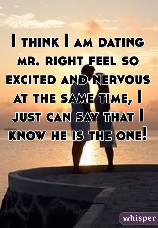 I think I am dating mr. right feel so excited and nervous at the same time, I just can say that I know he is the one!