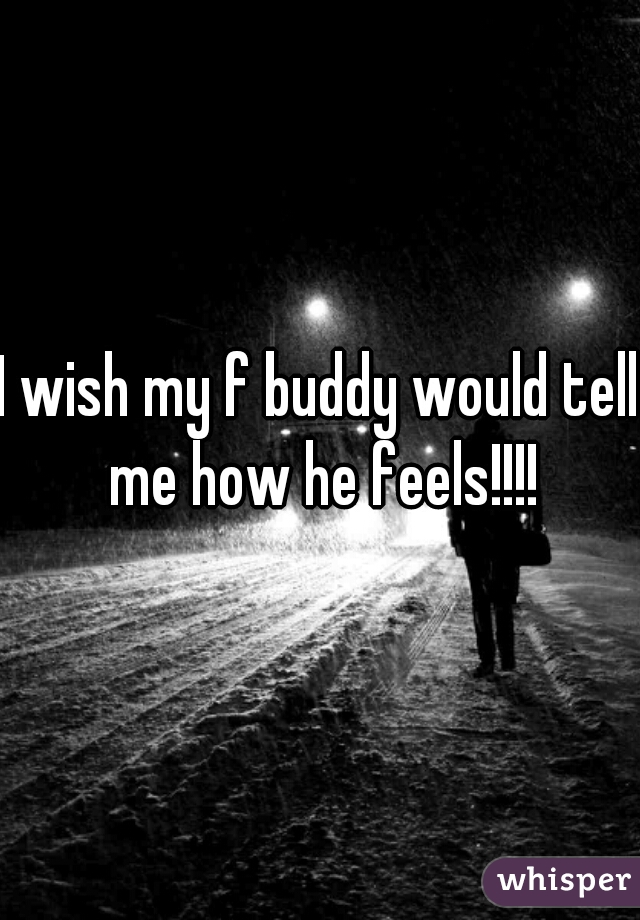 I wish my f buddy would tell me how he feels!!!!