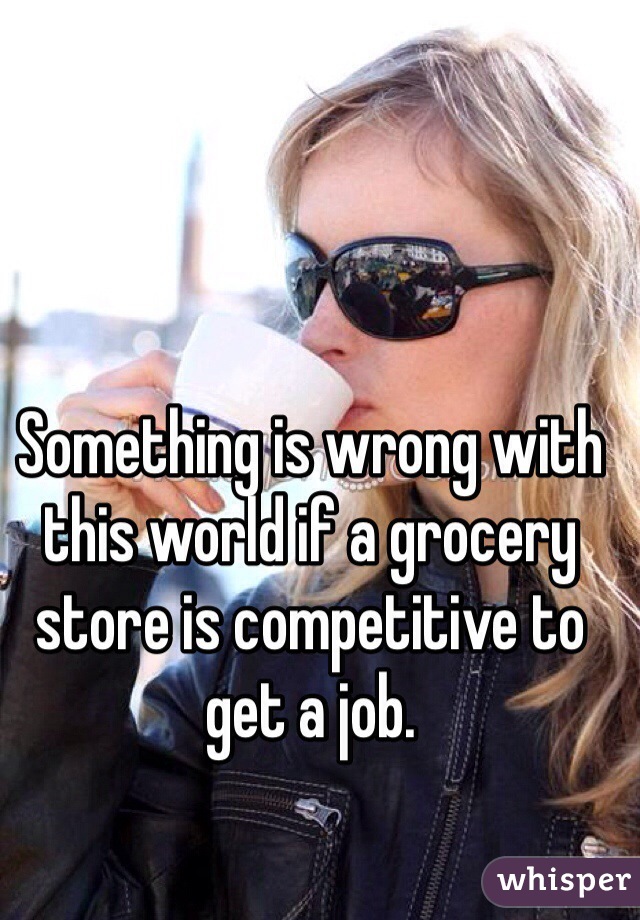 Something is wrong with this world if a grocery store is competitive to get a job. 