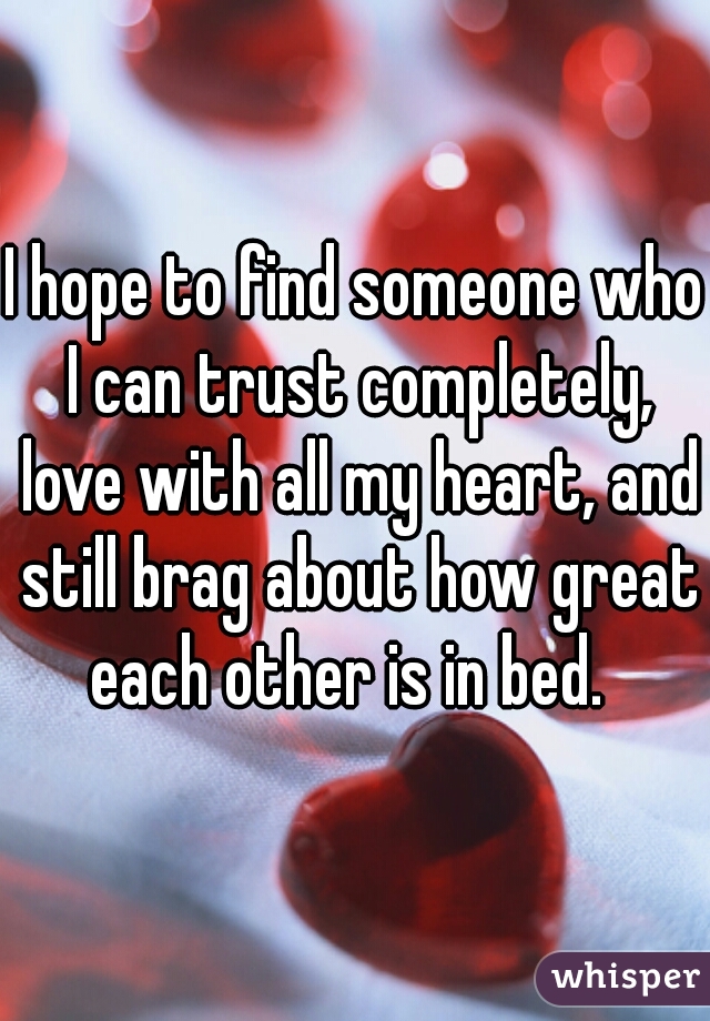 I hope to find someone who I can trust completely, love with all my heart, and still brag about how great each other is in bed.  