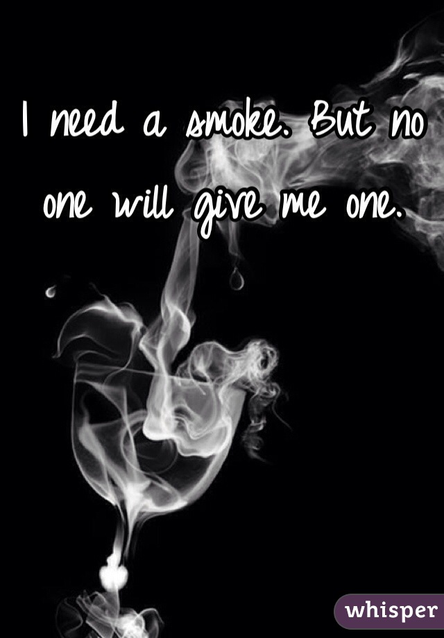 I need a smoke. But no one will give me one. 