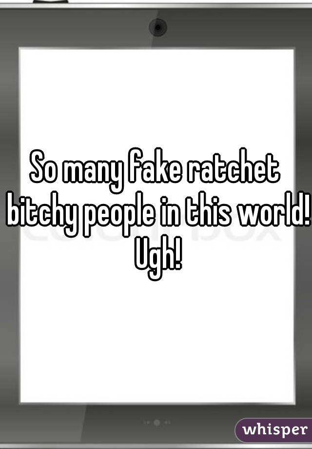 So many fake ratchet bitchy people in this world! Ugh!