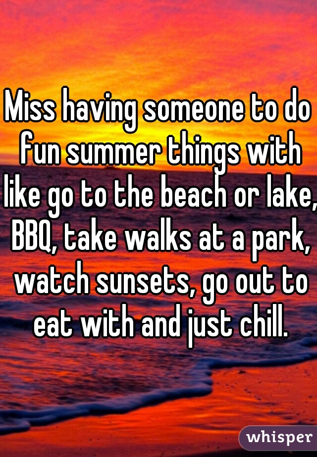 Miss having someone to do fun summer things with like go to the beach or lake, BBQ, take walks at a park, watch sunsets, go out to eat with and just chill.