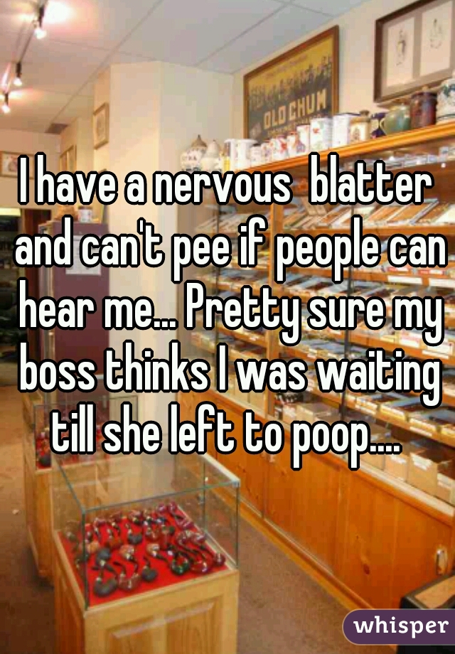 I have a nervous  blatter and can't pee if people can hear me... Pretty sure my boss thinks I was waiting till she left to poop.... 