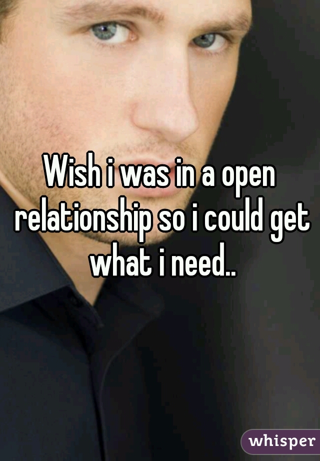 Wish i was in a open relationship so i could get what i need..