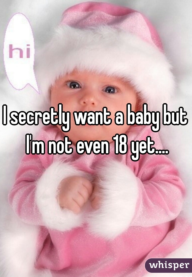 I secretly want a baby but I'm not even 18 yet....