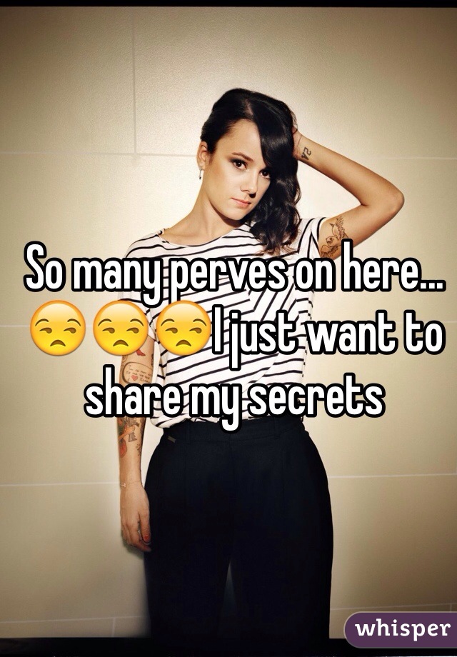 So many perves on here...😒😒😒I just want to share my secrets