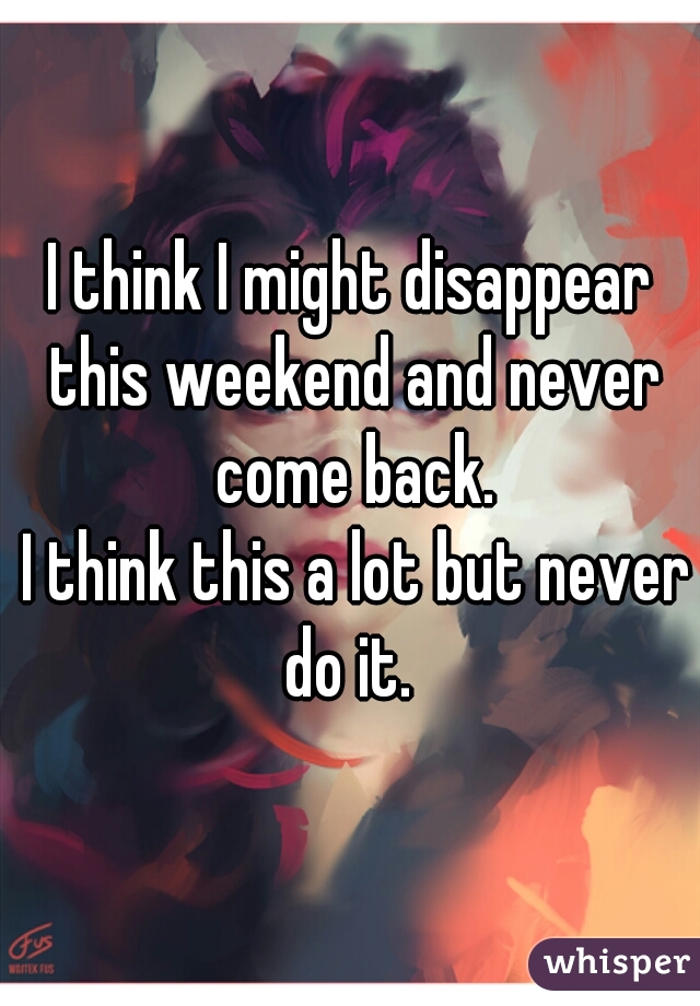 I think I might disappear this weekend and never come back.

 I think this a lot but never do it. 
