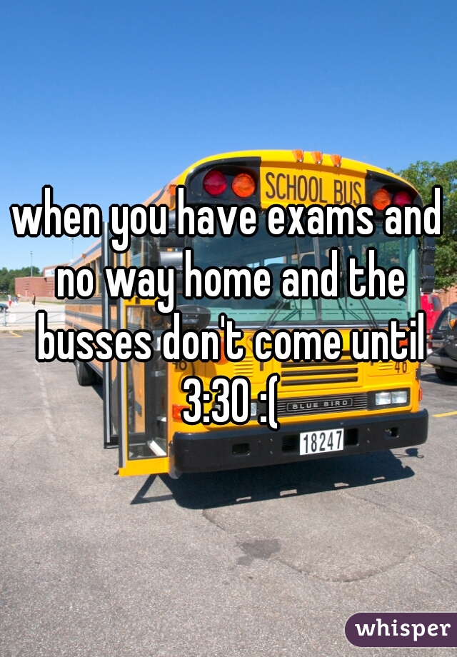 when you have exams and no way home and the busses don't come until 3:30 :(