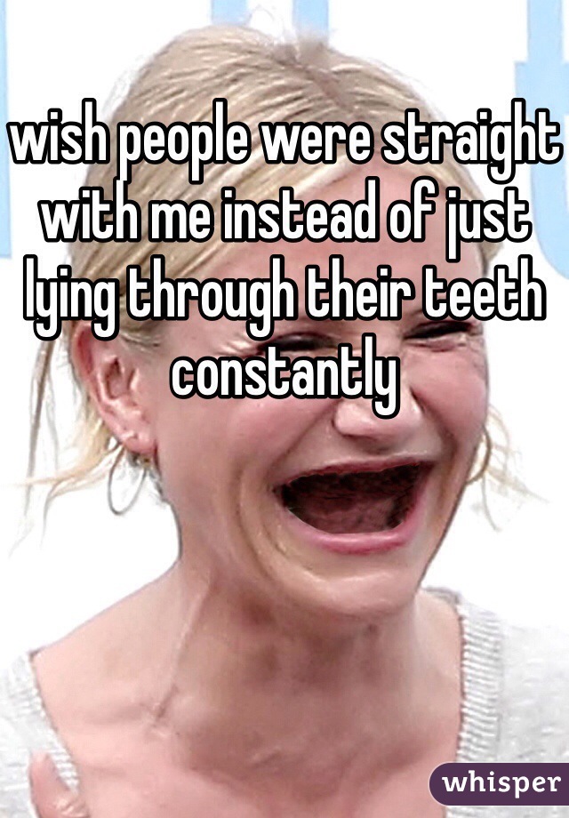 wish people were straight with me instead of just lying through their teeth constantly