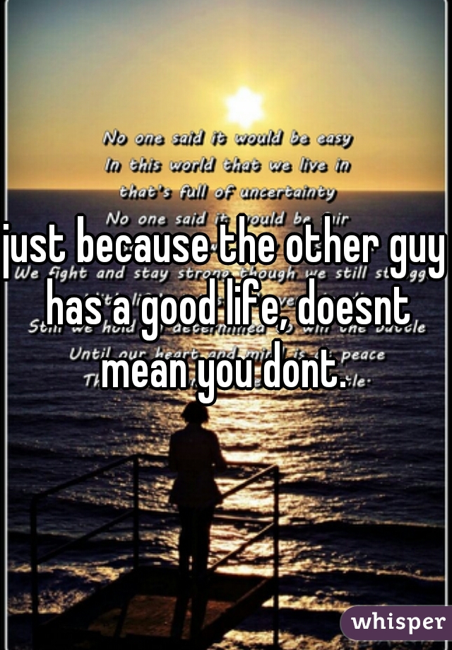just because the other guy has a good life, doesnt mean you dont. 