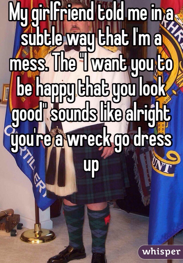 My girlfriend told me in a subtle way that I'm a mess. The "I want you to be happy that you look good" sounds like alright you're a wreck go dress up