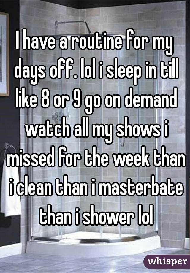 I have a routine for my days off. lol i sleep in till like 8 or 9 go on demand watch all my shows i missed for the week than i clean than i masterbate than i shower lol