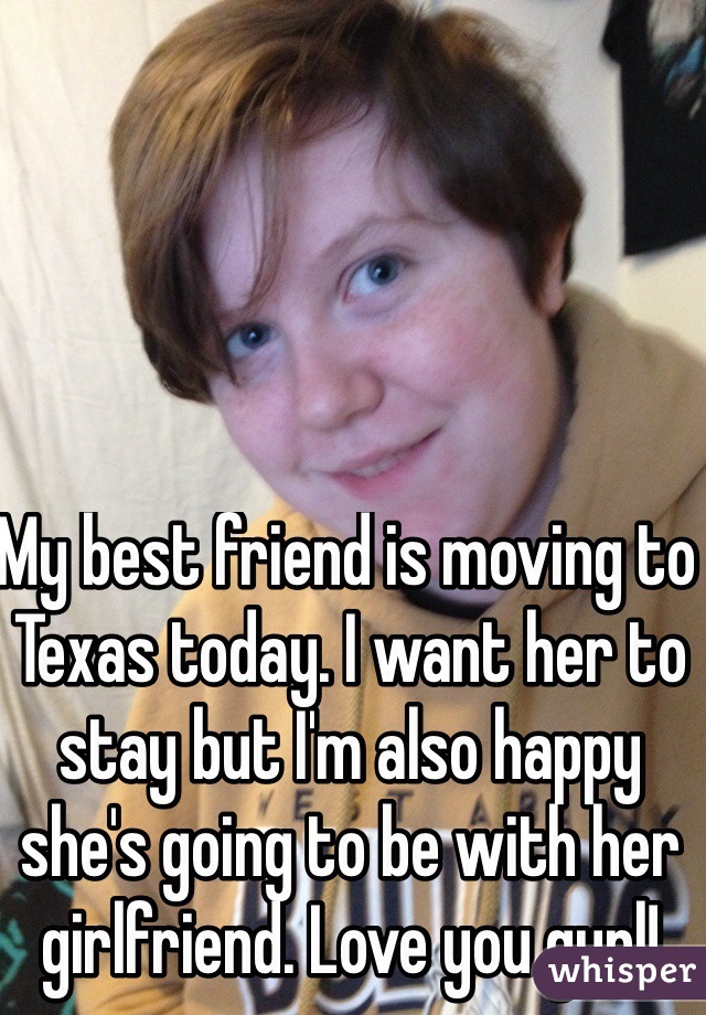 My best friend is moving to Texas today. I want her to stay but I'm also happy she's going to be with her girlfriend. Love you gurl!