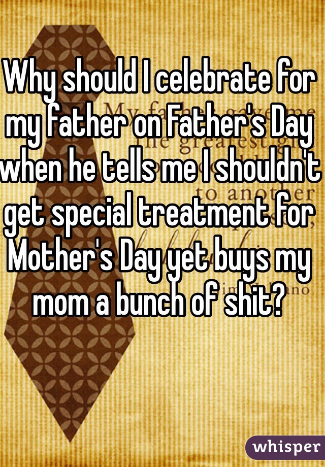 Why should I celebrate for my father on Father's Day when he tells me I shouldn't get special treatment for Mother's Day yet buys my mom a bunch of shit?