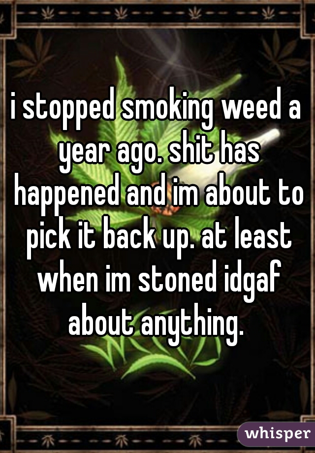 i stopped smoking weed a year ago. shit has happened and im about to pick it back up. at least when im stoned idgaf about anything. 