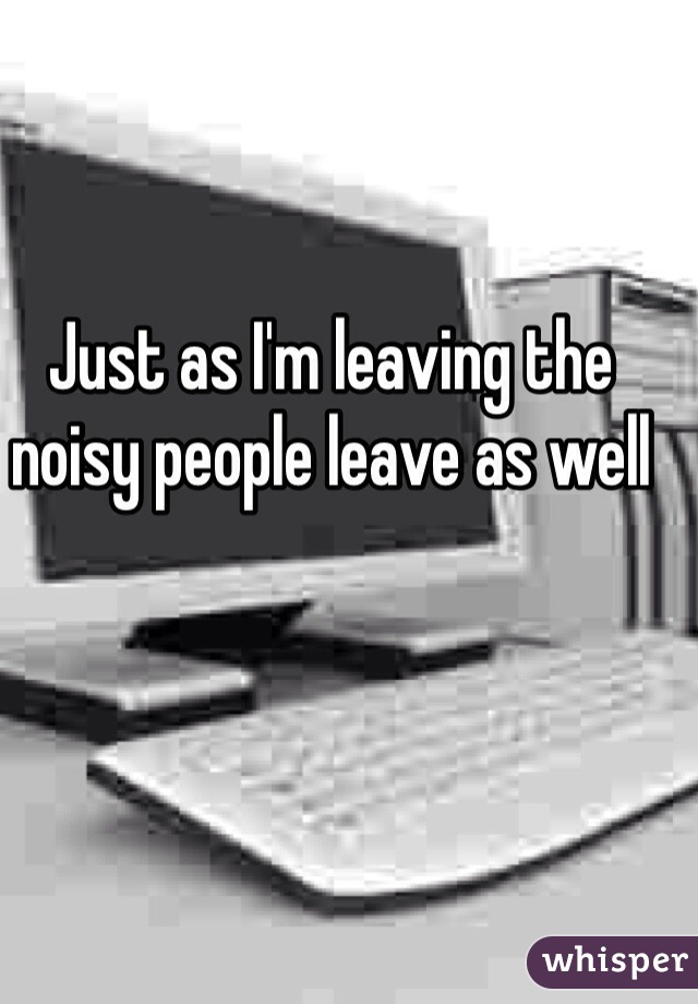 Just as I'm leaving the noisy people leave as well