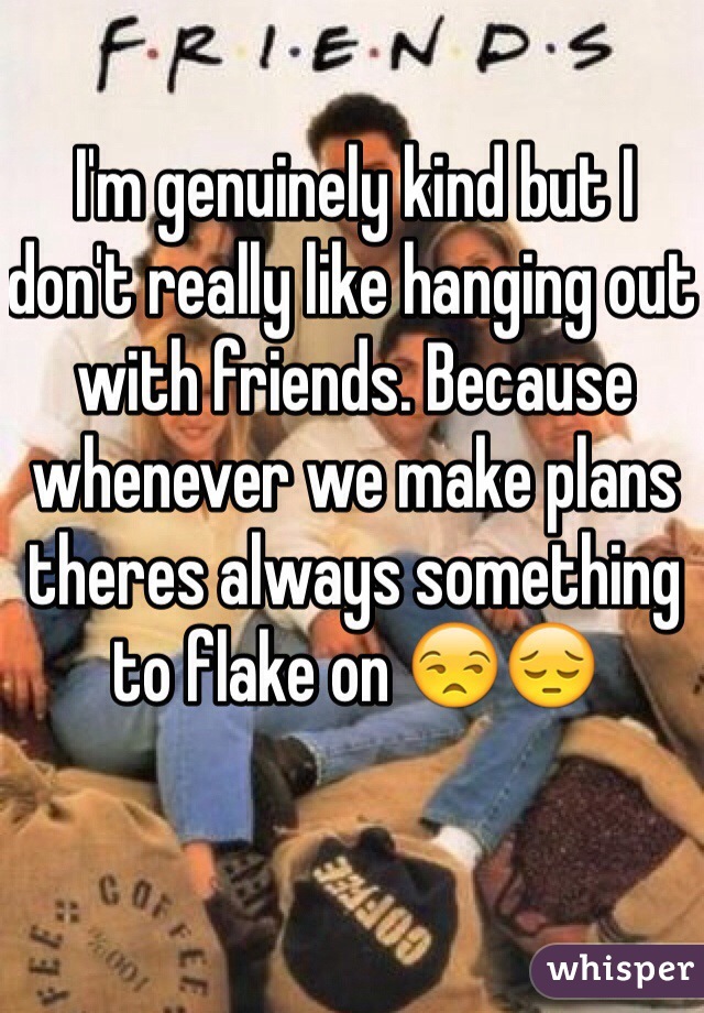 I'm genuinely kind but I don't really like hanging out with friends. Because whenever we make plans theres always something to flake on 😒😔