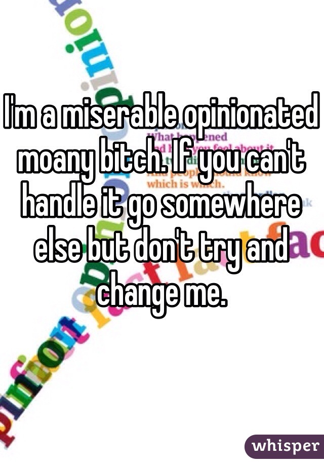 I'm a miserable opinionated moany bitch. If you can't handle it go somewhere else but don't try and change me. 