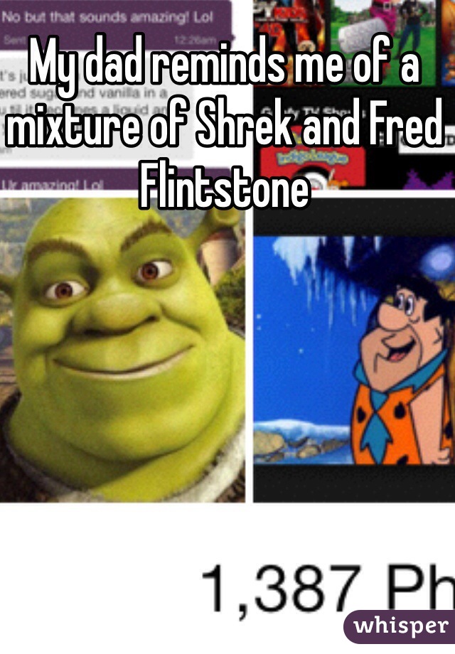 My dad reminds me of a mixture of Shrek and Fred Flintstone 