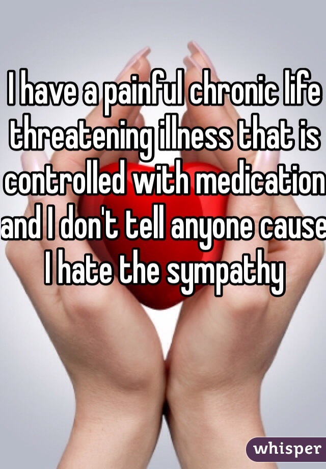 I have a painful chronic life threatening illness that is controlled with medication and I don't tell anyone cause I hate the sympathy