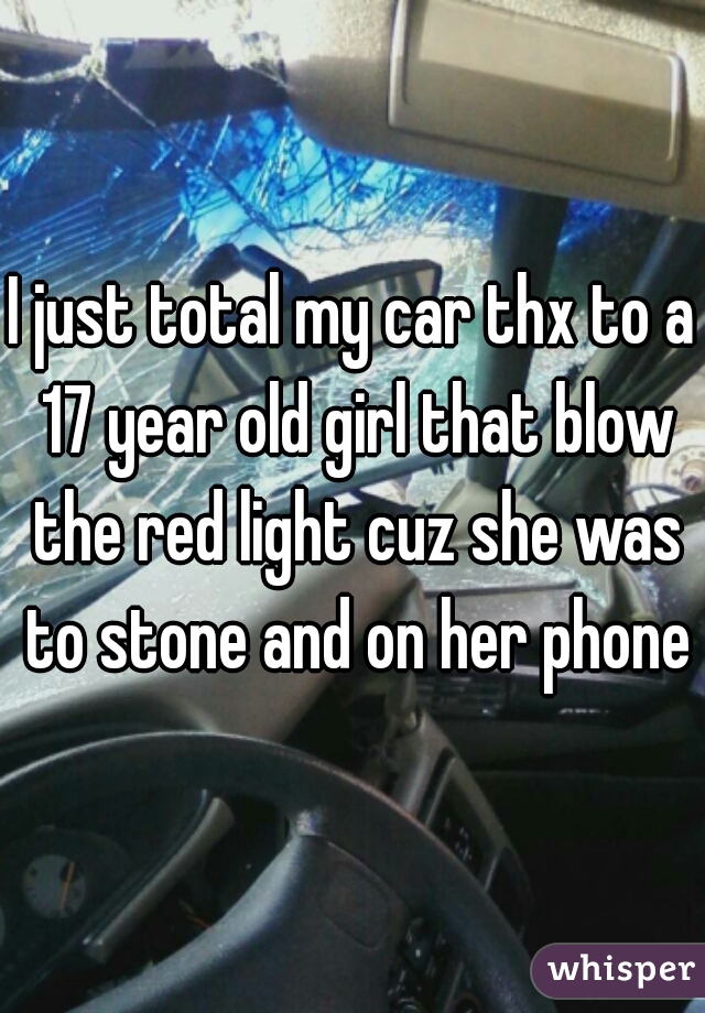 I just total my car thx to a 17 year old girl that blow the red light cuz she was to stone and on her phone