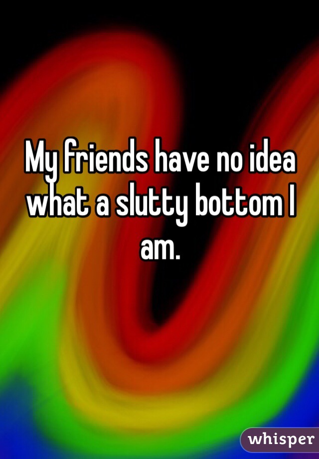 My friends have no idea what a slutty bottom I am.
