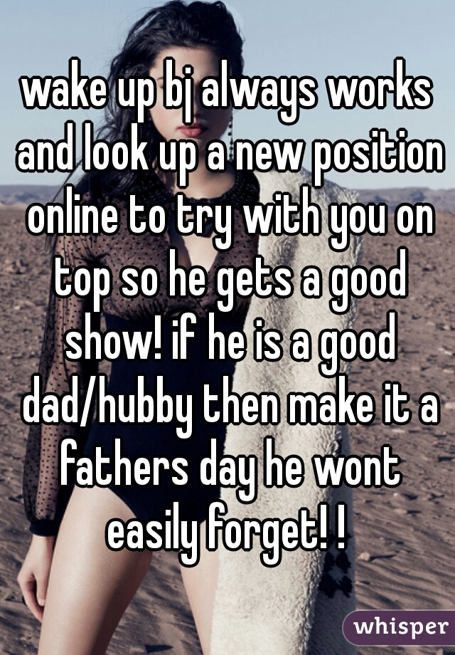wake up bj always works and look up a new position online to try with you on top so he gets a good show! if he is a good dad/hubby then make it a fathers day he wont easily forget! ! 
