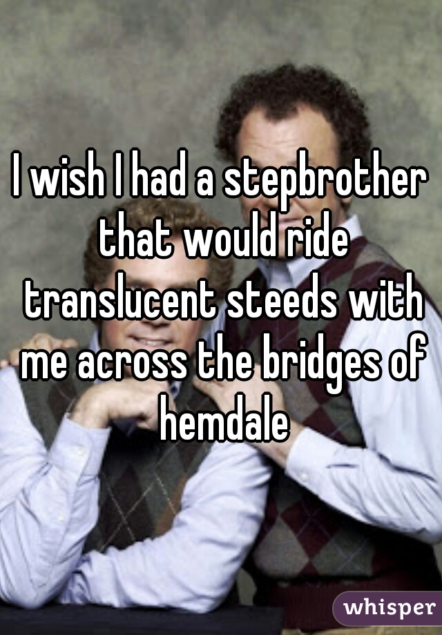 I wish I had a stepbrother that would ride translucent steeds with me across the bridges of hemdale