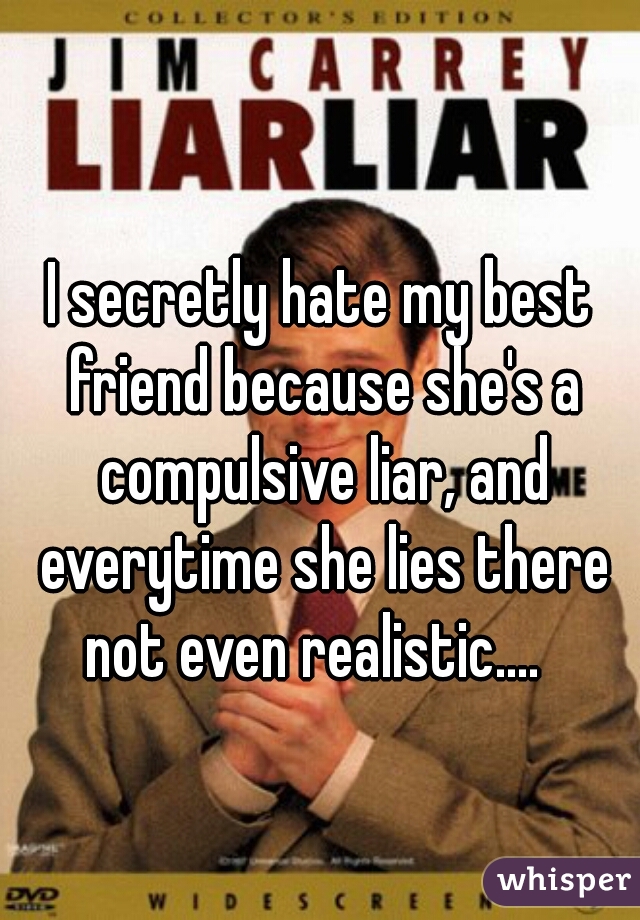 I secretly hate my best friend because she's a compulsive liar, and everytime she lies there not even realistic....  