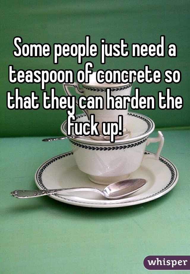 Some people just need a teaspoon of concrete so that they can harden the fuck up!