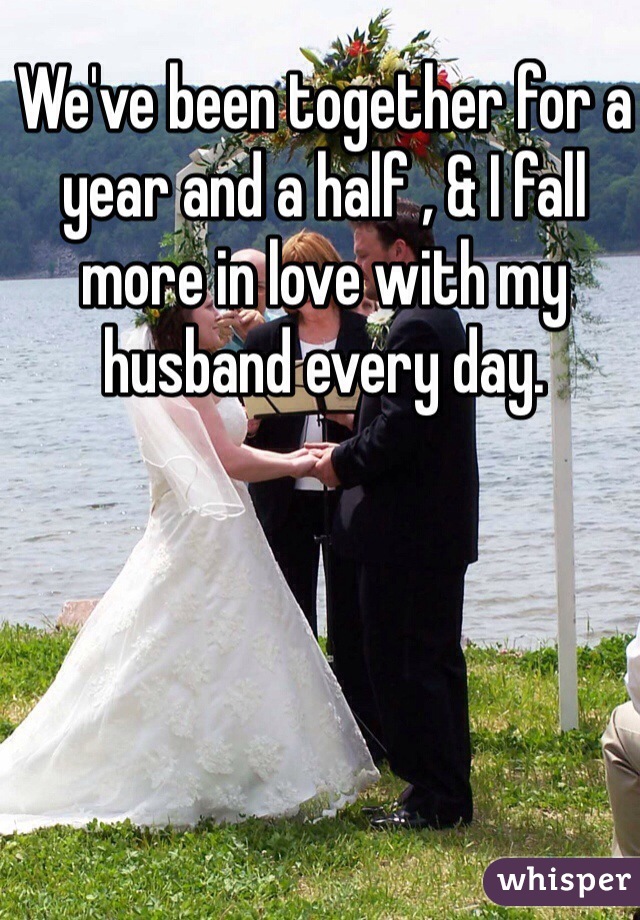 We've been together for a year and a half , & I fall more in love with my husband every day. 