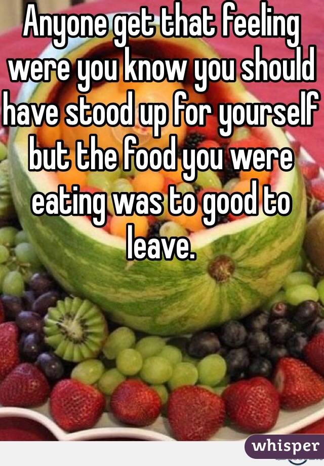 Anyone get that feeling were you know you should have stood up for yourself but the food you were eating was to good to leave.