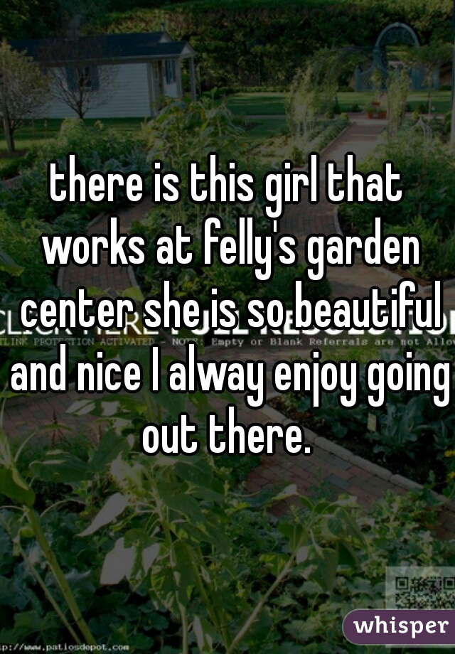 there is this girl that works at felly's garden center she is so beautiful and nice I alway enjoy going out there. 