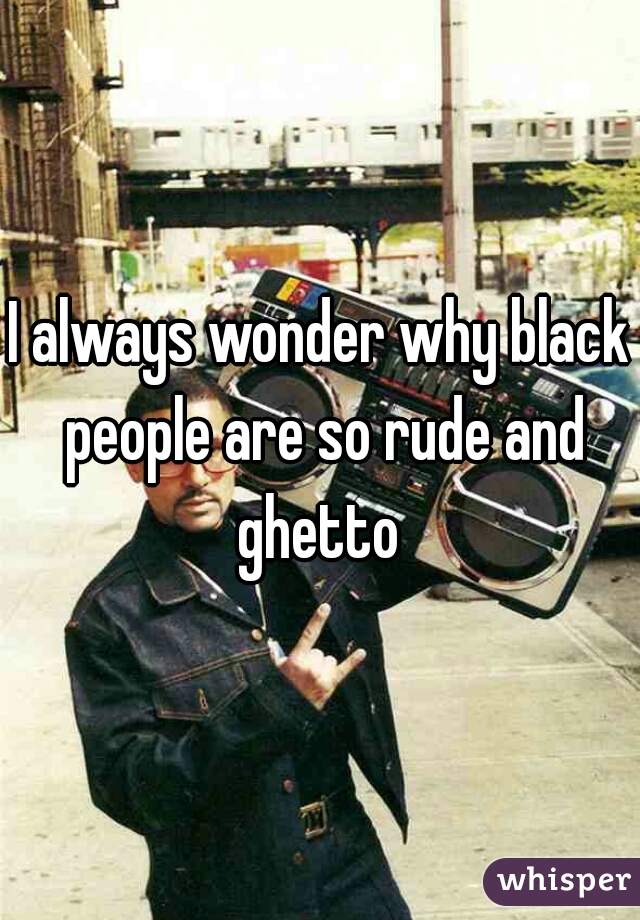 I always wonder why black people are so rude and ghetto 