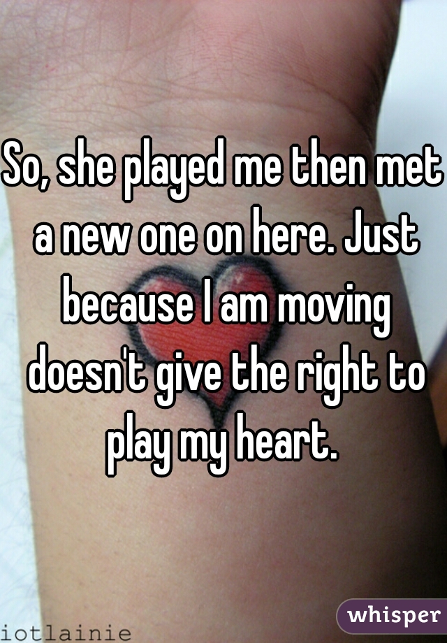 So, she played me then met a new one on here. Just because I am moving doesn't give the right to play my heart. 