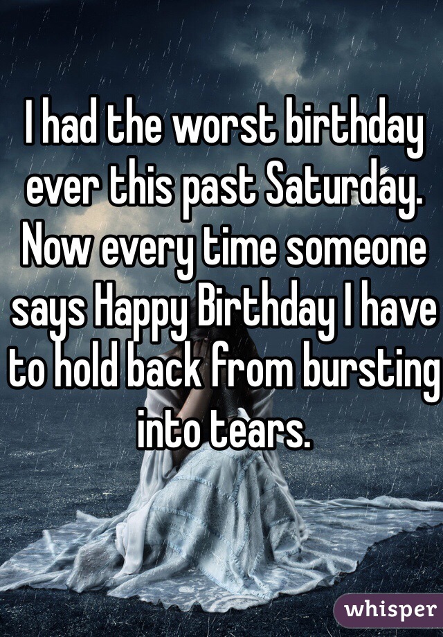 I had the worst birthday ever this past Saturday. Now every time someone says Happy Birthday I have to hold back from bursting into tears. 