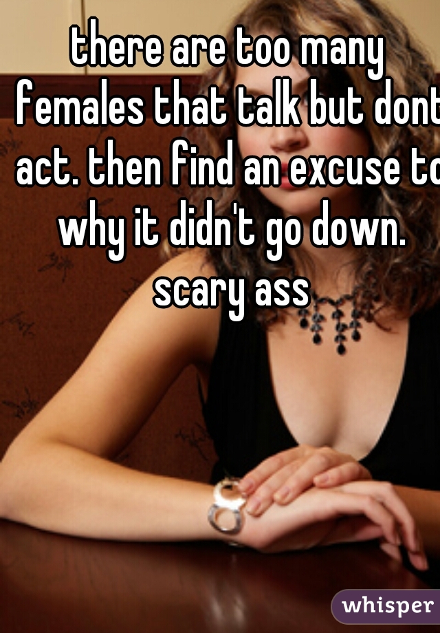 there are too many females that talk but dont act. then find an excuse to why it didn't go down. scary ass