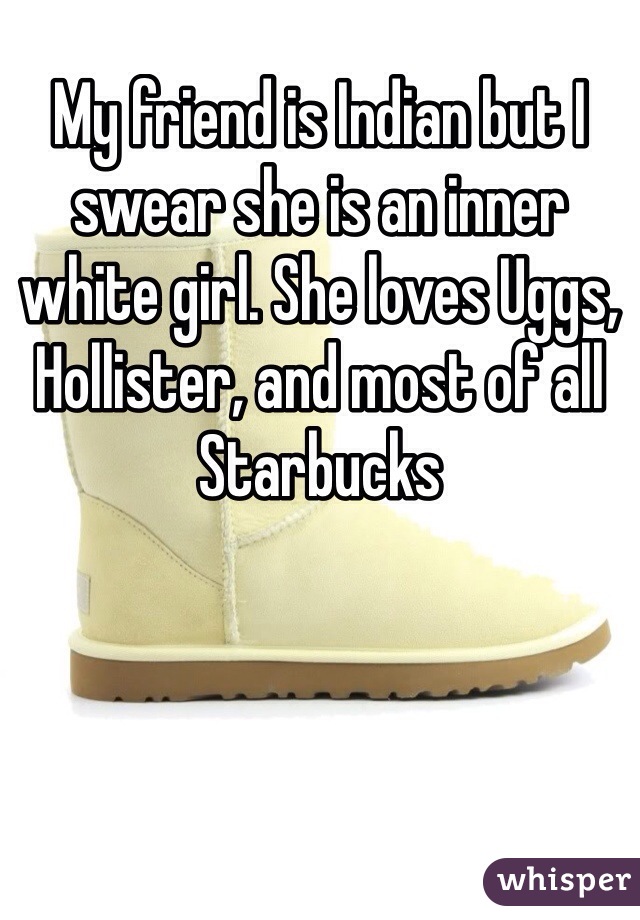 My friend is Indian but I swear she is an inner white girl. She loves Uggs, Hollister, and most of all Starbucks