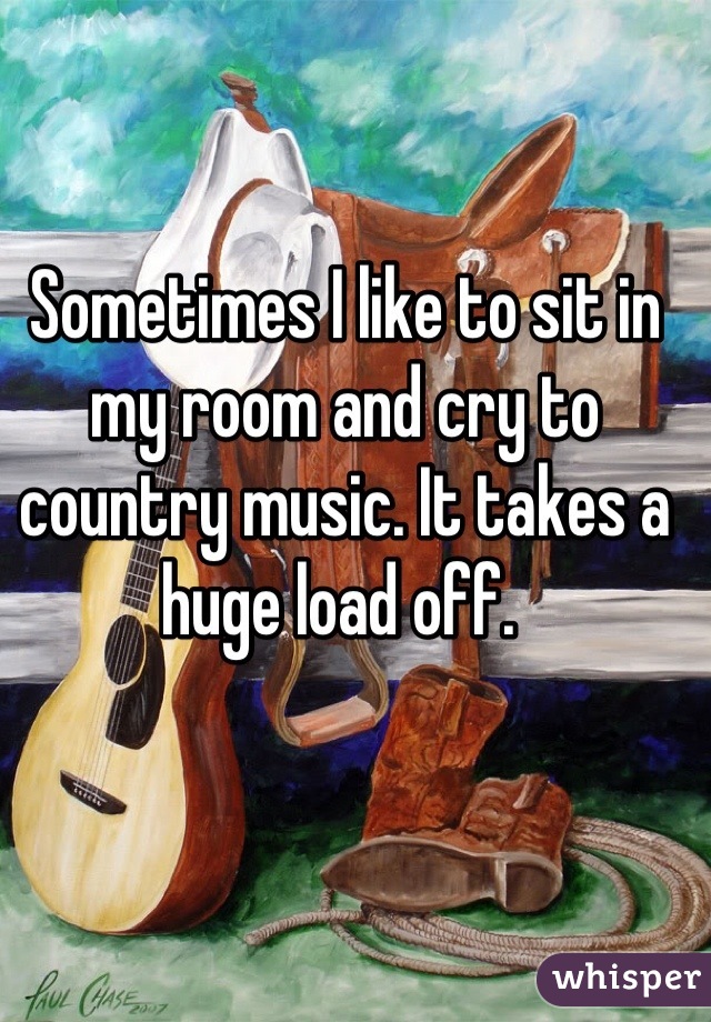 Sometimes I like to sit in my room and cry to country music. It takes a huge load off. 