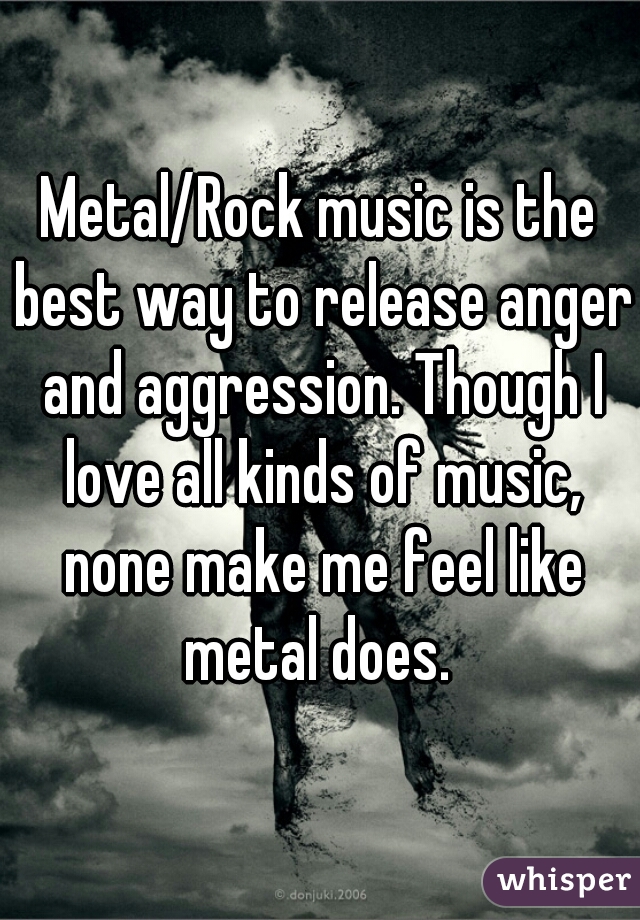 Metal/Rock music is the best way to release anger and aggression. Though I love all kinds of music, none make me feel like metal does. 