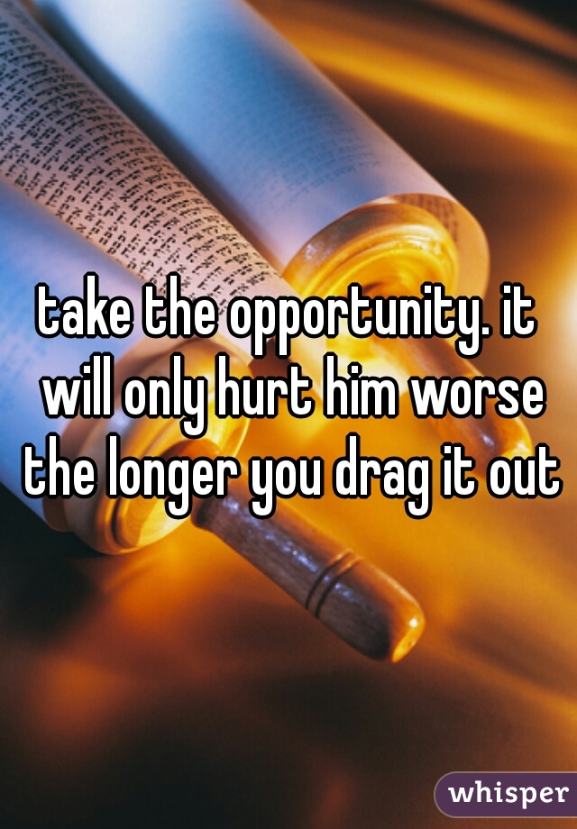 take the opportunity. it will only hurt him worse the longer you drag it out