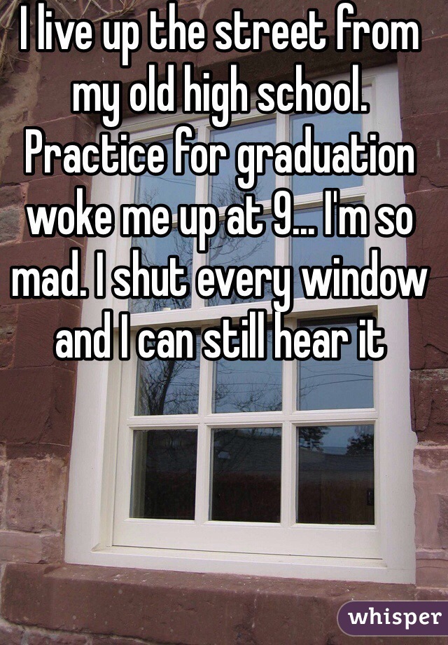 I live up the street from my old high school. Practice for graduation woke me up at 9... I'm so mad. I shut every window and I can still hear it