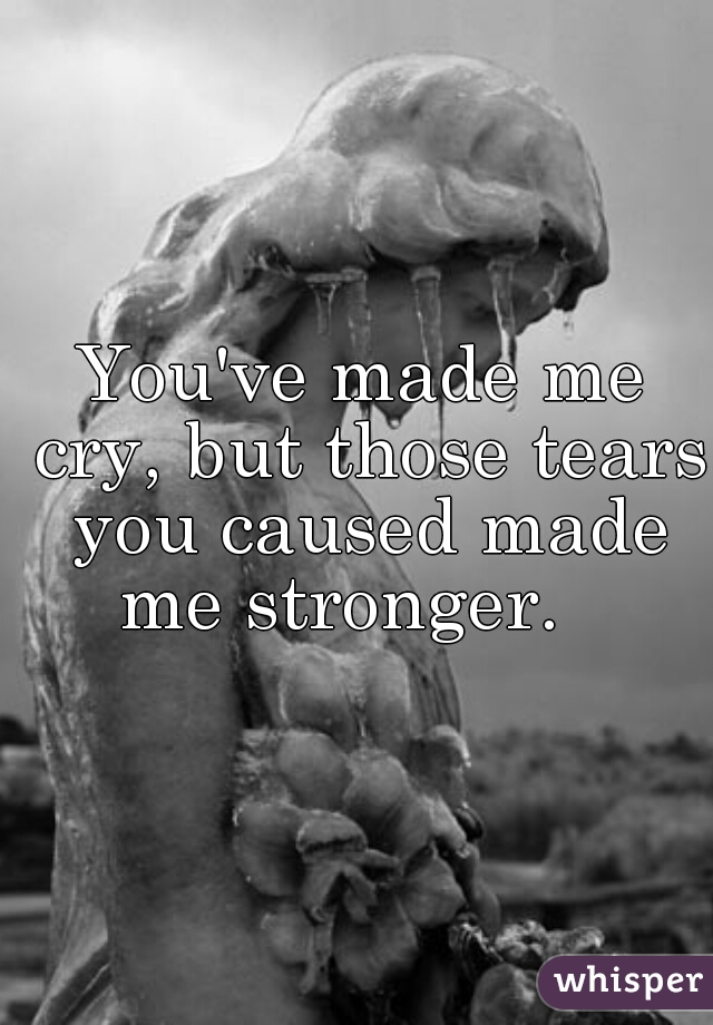 You've made me cry, but those tears you caused made me stronger.   